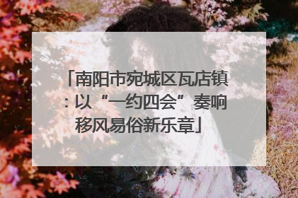 南阳市宛城区瓦店镇：以“一约四会”奏响移风易俗新乐章