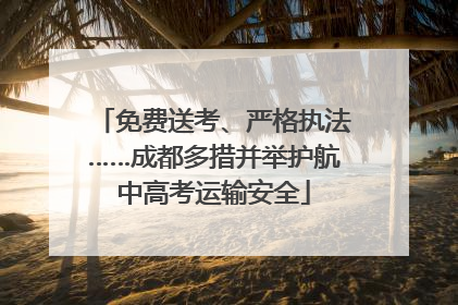 免费送考、严格执法……成都多措并举护航中高考运输安全