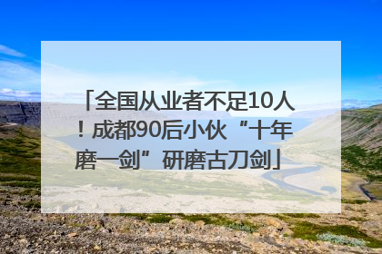 全国从业者不足10人！成都90后小伙“十年磨一剑”研磨古刀剑
