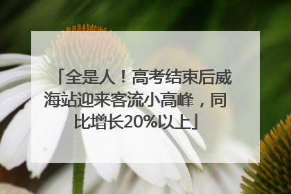 全是人！高考结束后威海站迎来客流小高峰，同比增长20%以上