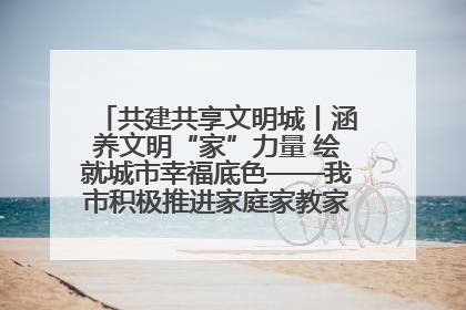 共建共享文明城丨涵养文明“家”力量 绘就城市幸福底色——我市积极推进家庭家教家风建设工作综述