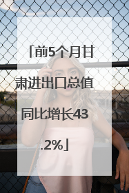 前5个月甘肃进出口总值同比增长43.2%