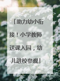 助力幼小衔接！小学教师送课入园，幼儿进校参观