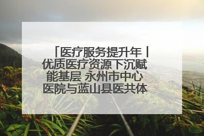 医疗服务提升年丨优质医疗资源下沉赋能基层 永州市中心医院与蓝山县医共体总院共筑健康屏障