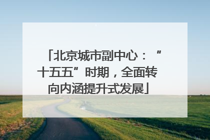 北京城市副中心：“十五五”时期，全面转向内涵提升式发展