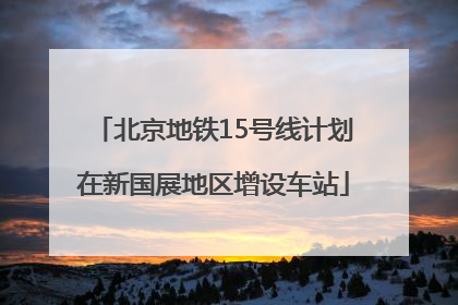 北京地铁15号线计划在新国展地区增设车站