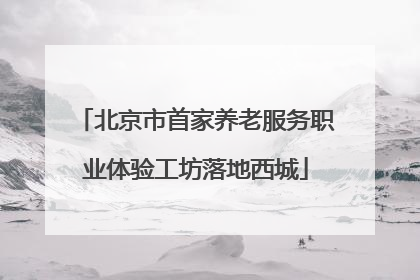 北京市首家养老服务职业体验工坊落地西城