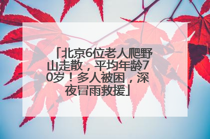 北京6位老人爬野山走散，平均年龄70岁！多人被困，深夜冒雨救援