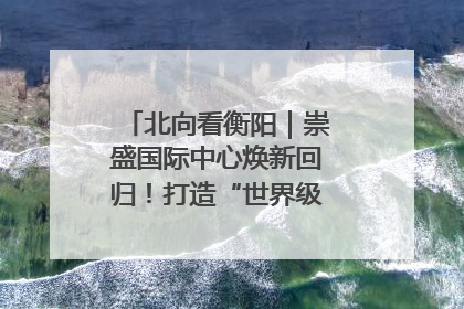北向看衡阳｜崇盛国际中心焕新回归！打造“世界级美食主题公园”
