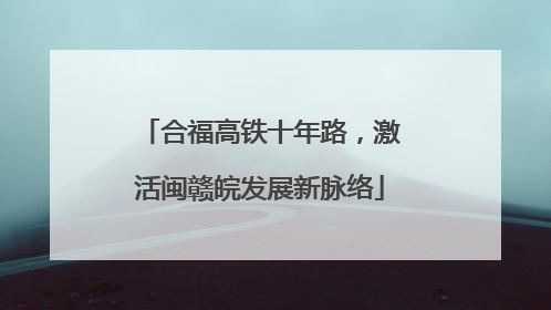 合福高铁十年路，激活闽赣皖发展新脉络