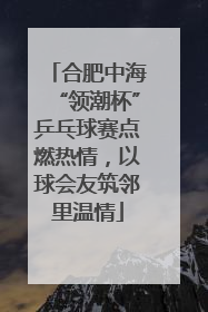 合肥中海“领潮杯”乒乓球赛点燃热情，以球会友筑邻里温情