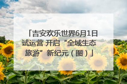 吉安欢乐世界6月1日试运营 开启“全域生态旅游”新纪元（图）