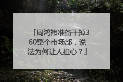 周鸿祎准备干掉360整个市场部，说法为何让人担心？