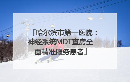 哈尔滨市第一医院：神经系统MDT查房全面精准服务患者