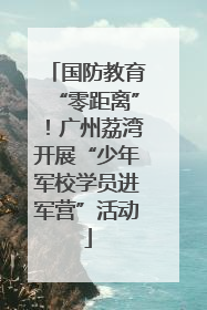 国防教育“零距离”！广州荔湾开展“少年军校学员进军营”活动