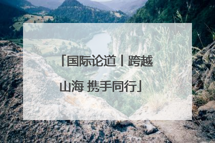 国际论道丨跨越山海 携手同行