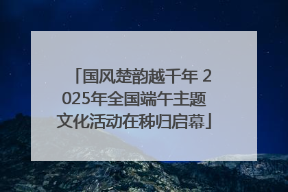 国风楚韵越千年 2025年全国端午主题文化活动在秭归启幕