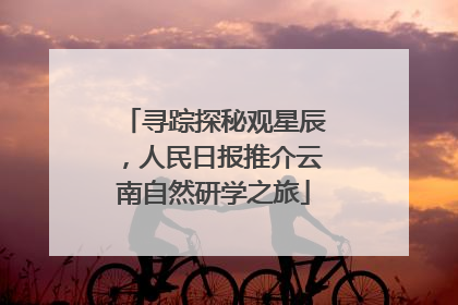 寻踪探秘观星辰，人民日报推介云南自然研学之旅
