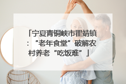 宁夏青铜峡市瞿靖镇：“老年食堂”破解农村养老“吃饭难”