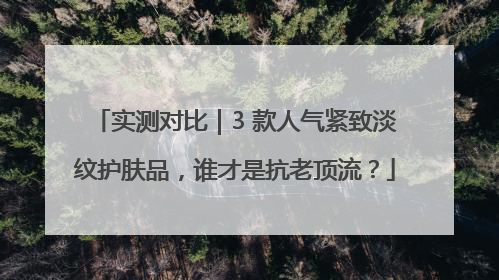 实测对比｜3 款人气紧致淡纹护肤品，谁才是抗老顶流？