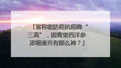 宣称能防癌抗癌降“三高”，固青堂西洋参浓缩液真有那么神？