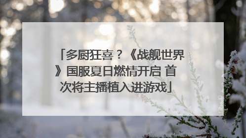 多厨狂喜？《战舰世界》国服夏日燃情开启 首次将主播植入进游戏