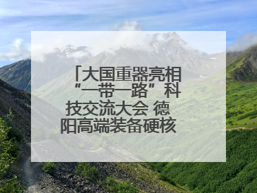 大国重器亮相“一带一路”科技交流大会 德阳高端装备硬核成果彰显实力