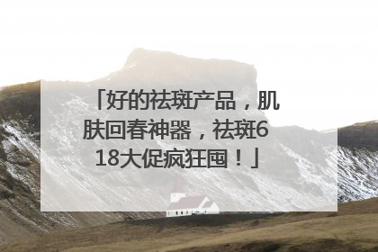 好的祛斑产品，肌肤回春神器，祛斑618大促疯狂囤！