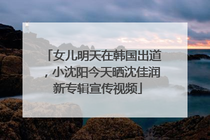 女儿明天在韩国出道，小沈阳今天晒沈佳润新专辑宣传视频