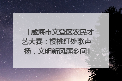 威海市文登区农民才艺大赛：樱桃红处歌声扬，文明新风满乡间