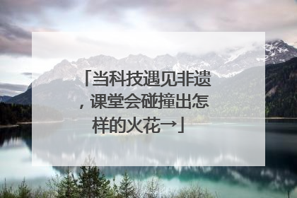 当科技遇见非遗，课堂会碰撞出怎样的火花→