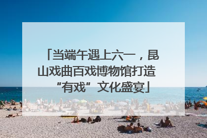 当端午遇上六一，昆山戏曲百戏博物馆打造“有戏”文化盛宴