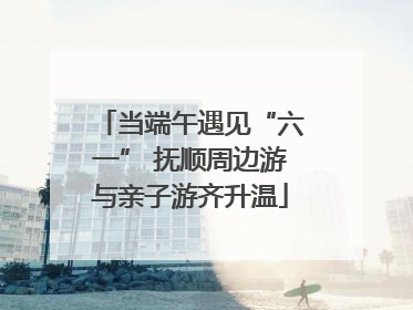 当端午遇见“六一” 抚顺周边游与亲子游齐升温
