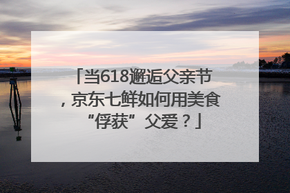 当618邂逅父亲节，京东七鲜如何用美食“俘获”父爱？