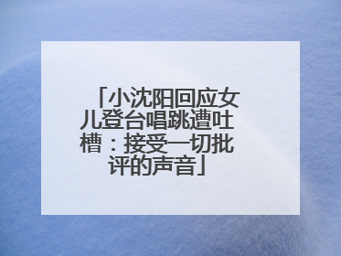 小沈阳回应女儿登台唱跳遭吐槽：接受一切批评的声音