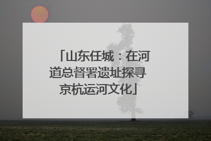 山东任城：在河道总督署遗址探寻京杭运河文化