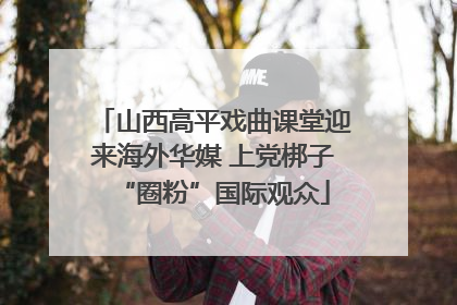 山西高平戏曲课堂迎来海外华媒 上党梆子“圈粉”国际观众