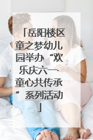 岳阳楼区童之梦幼儿园举办“欢乐庆六一·童心共传承”系列活动