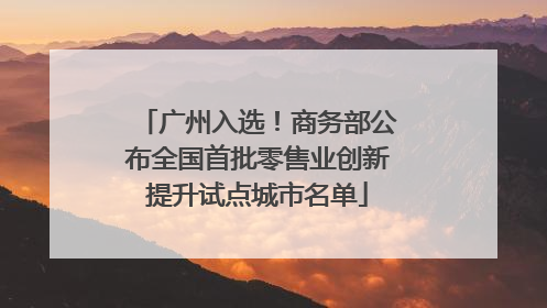 广州入选！商务部公布全国首批零售业创新提升试点城市名单