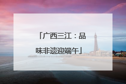 广西三江：品味非遗迎端午