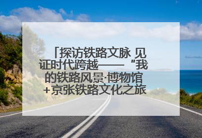 探访铁路文脉 见证时代跨越——“我的铁路风景·博物馆+京张铁路文化之旅”活动在京启动