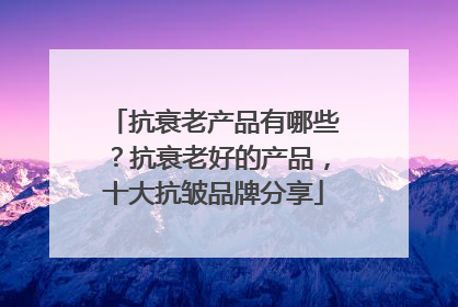 抗衰老产品有哪些？抗衰老好的产品，十大抗皱品牌分享