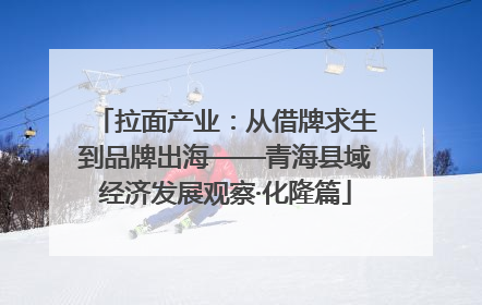 拉面产业：从借牌求生到品牌出海——青海县域经济发展观察·化隆篇