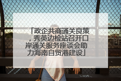 政企共商通关良策，秀英边检站召开口岸通关服务座谈会助力海南自贸港建设