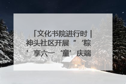 文化书院进行时｜神头社区开展“‘粽’享六一‘童’庆端午”主题系列活动