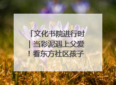 文化书院进行时｜当彩泥遇上父爱！看东方社区孩子们 “捏” 出心目中的爸爸