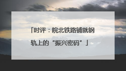 时评：皖北铁路铺就钢轨上的“振兴密码”