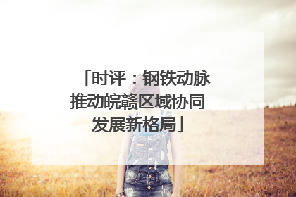 时评：钢铁动脉推动皖赣区域协同发展新格局