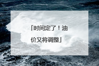 时间定了！油价又将调整
