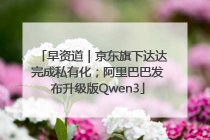 早资道｜京东旗下达达完成私有化；阿里巴巴发布升级版Qwen3